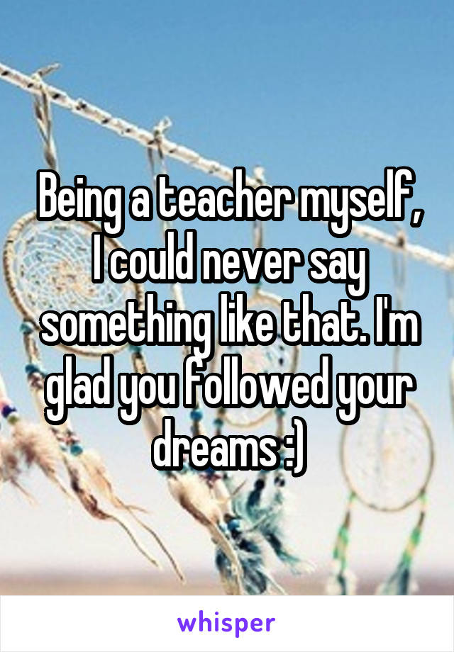 Being a teacher myself, I could never say something like that. I'm glad you followed your dreams :)