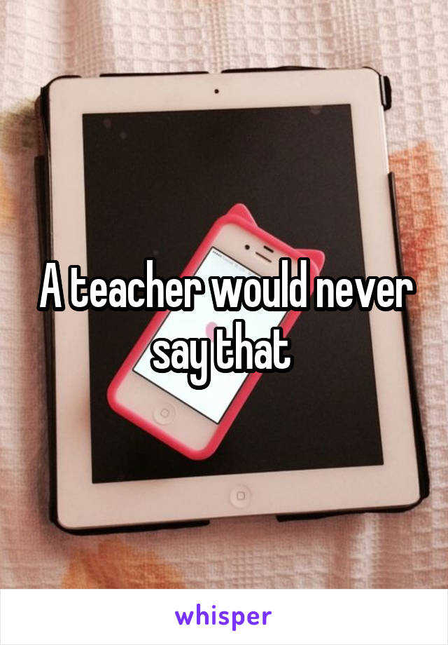 A teacher would never say that 