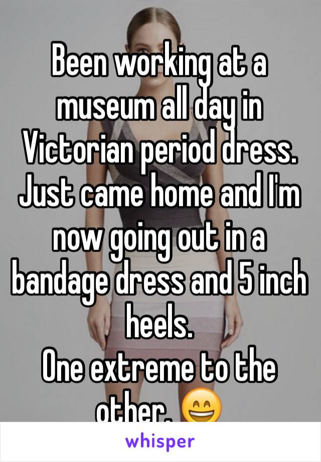 Been working at a museum all day in Victorian period dress.
Just came home and I'm now going out in a bandage dress and 5 inch heels.
One extreme to the other. 😄