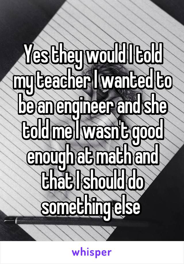 Yes they would I told my teacher I wanted to be an engineer and she told me I wasn't good enough at math and that I should do something else 