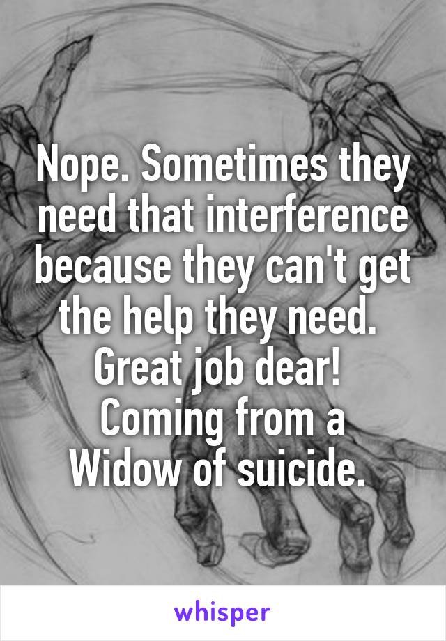 Nope. Sometimes they need that interference because they can't get the help they need.  Great job dear! 
Coming from a Widow of suicide. 