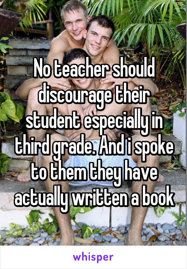 No teacher should discourage their student especially in third grade. And i spoke to them they have actually written a book