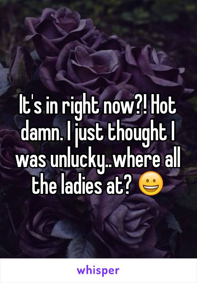 It's in right now?! Hot damn. I just thought I was unlucky..where all the ladies at? 😀