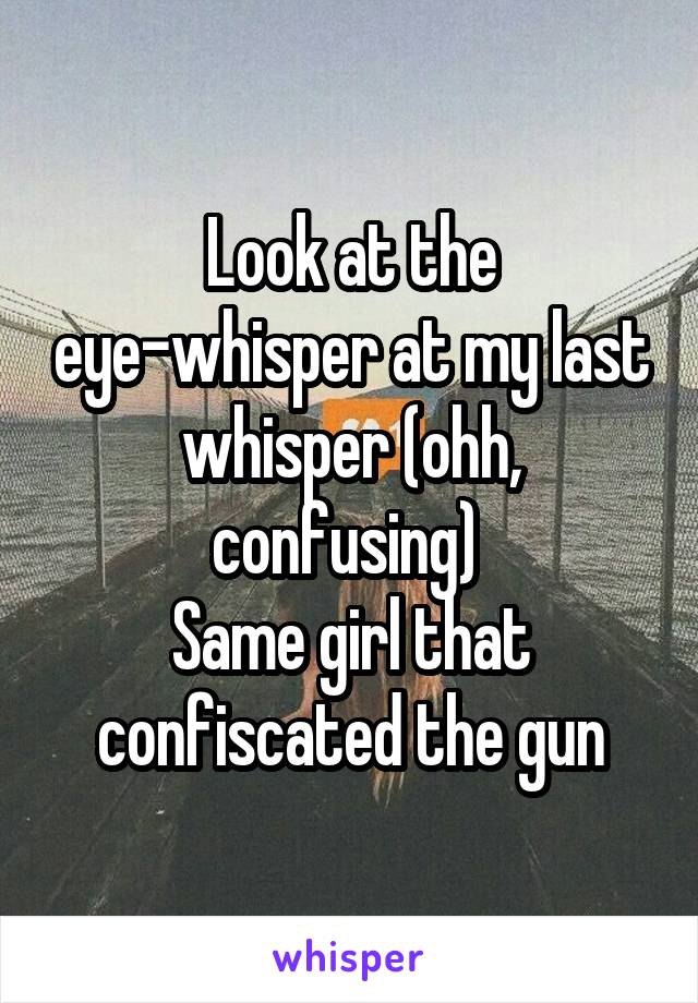 Look at the eye-whisper at my last whisper (ohh, confusing) 
Same girl that confiscated the gun