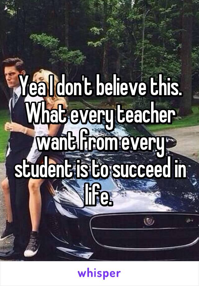 Yea I don't believe this. What every teacher want from every student is to succeed in life. 