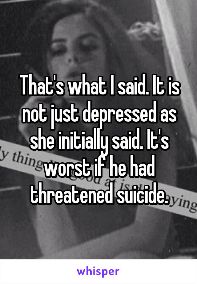 That's what I said. It is not just depressed as she initially said. It's worst if he had threatened suicide.