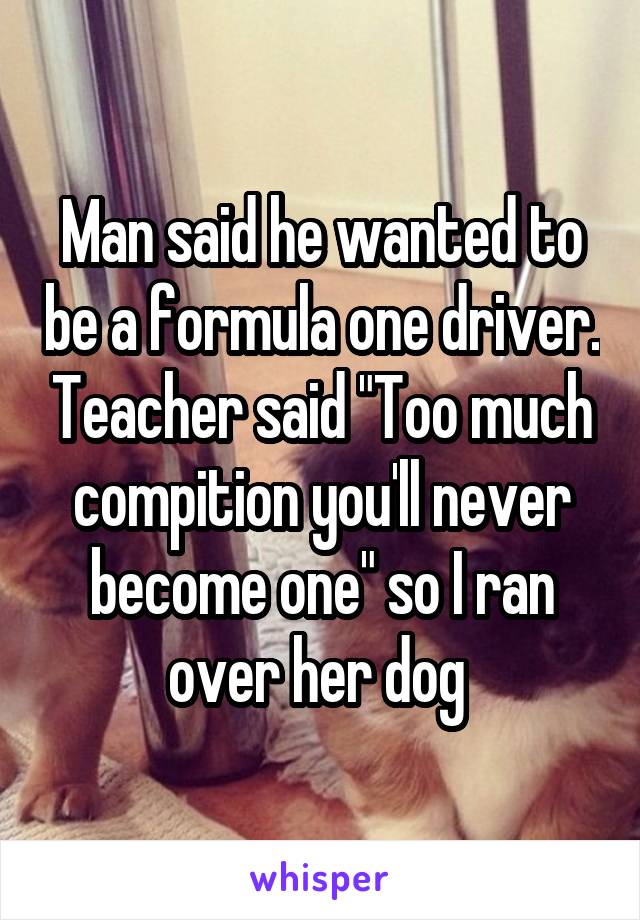 Man said he wanted to be a formula one driver. Teacher said "Too much compition you'll never become one" so I ran over her dog 