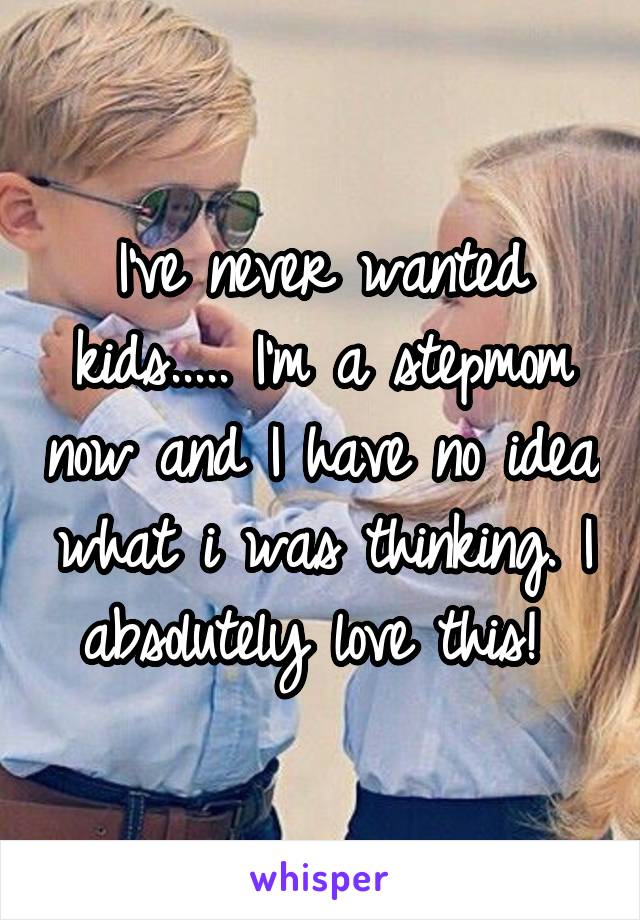I've never wanted kids..... I'm a stepmom now and I have no idea what i was thinking. I absolutely love this! 