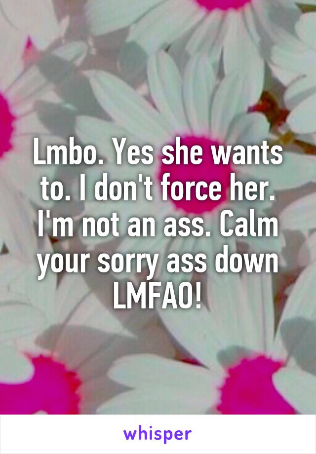 Lmbo. Yes she wants to. I don't force her. I'm not an ass. Calm your sorry ass down LMFAO!