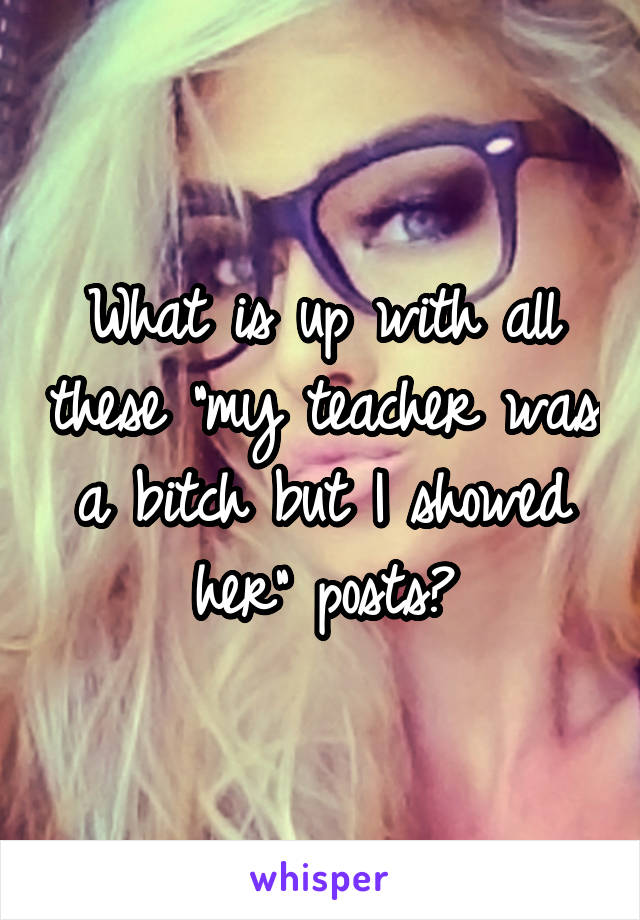 What is up with all these "my teacher was a bitch but I showed her" posts?