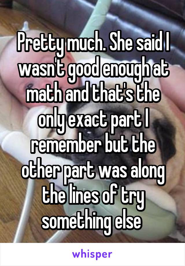 Pretty much. She said I wasn't good enough at math and that's the only exact part I remember but the other part was along the lines of try something else 