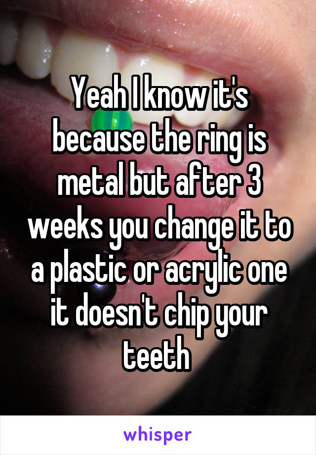 Yeah I know it's because the ring is metal but after 3 weeks you change it to a plastic or acrylic one it doesn't chip your teeth 