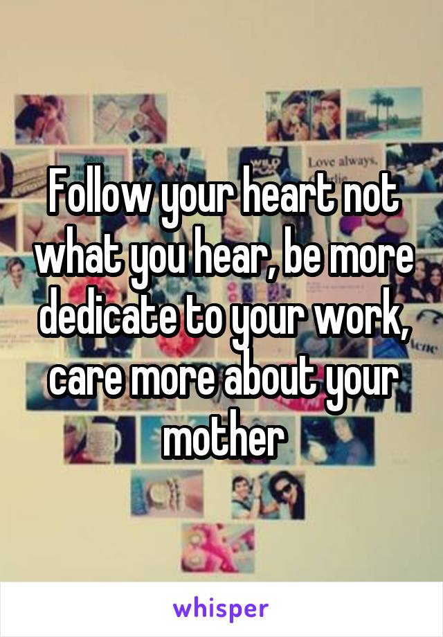 Follow your heart not what you hear, be more dedicate to your work, care more about your mother