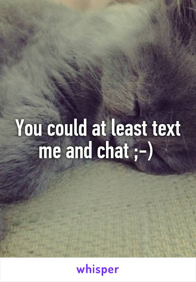 You could at least text me and chat ;-) 