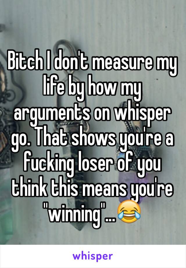 Bitch I don't measure my life by how my arguments on whisper go. That shows you're a fucking loser of you think this means you're "winning"...😂