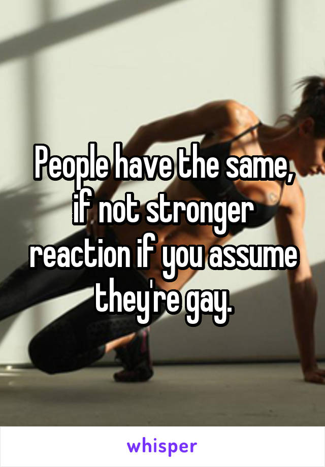 People have the same, if not stronger reaction if you assume they're gay.