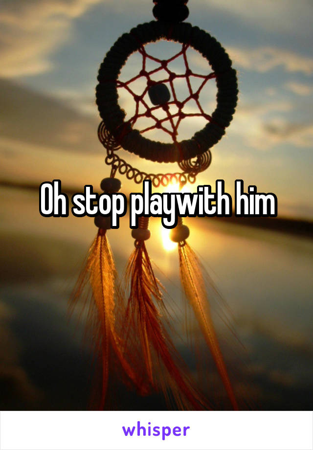 Oh stop playwith him
