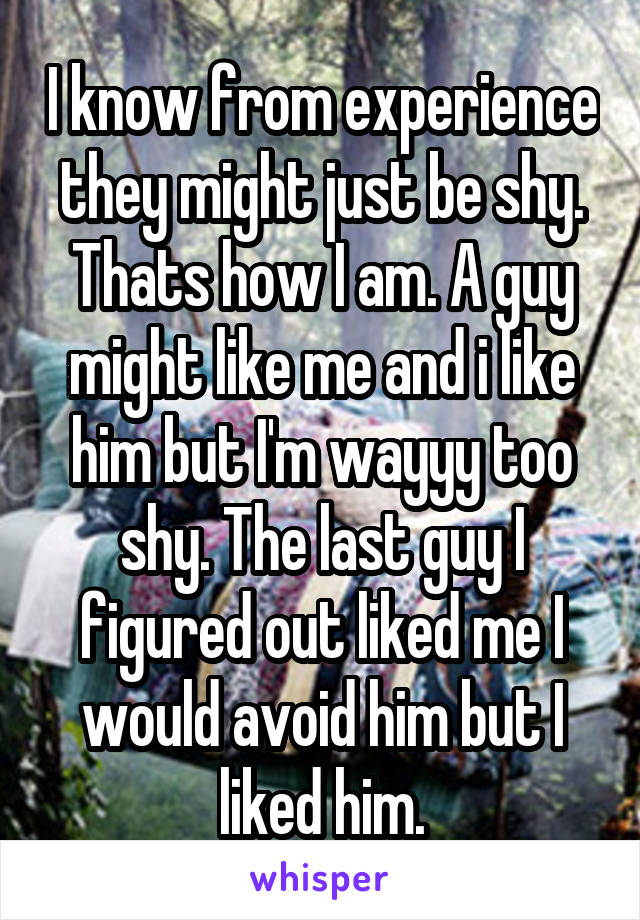 I know from experience they might just be shy. Thats how I am. A guy might like me and i like him but I'm wayyy too shy. The last guy I figured out liked me I would avoid him but I liked him.