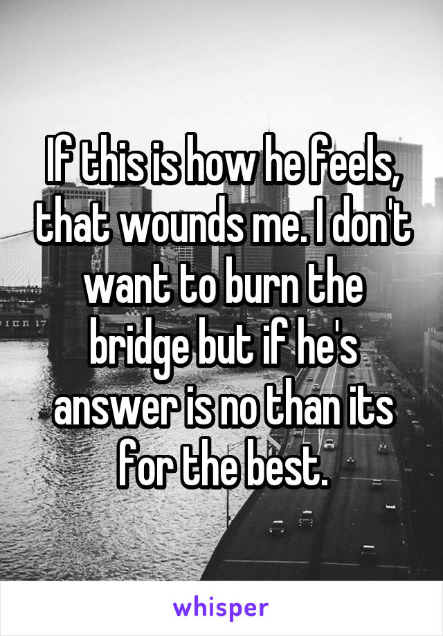 If this is how he feels, that wounds me. I don't want to burn the bridge but if he's answer is no than its for the best.