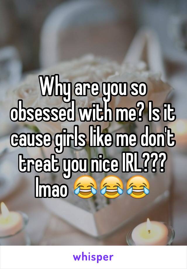 Why are you so obsessed with me? Is it cause girls like me don't treat you nice IRL??? lmao 😂😂😂