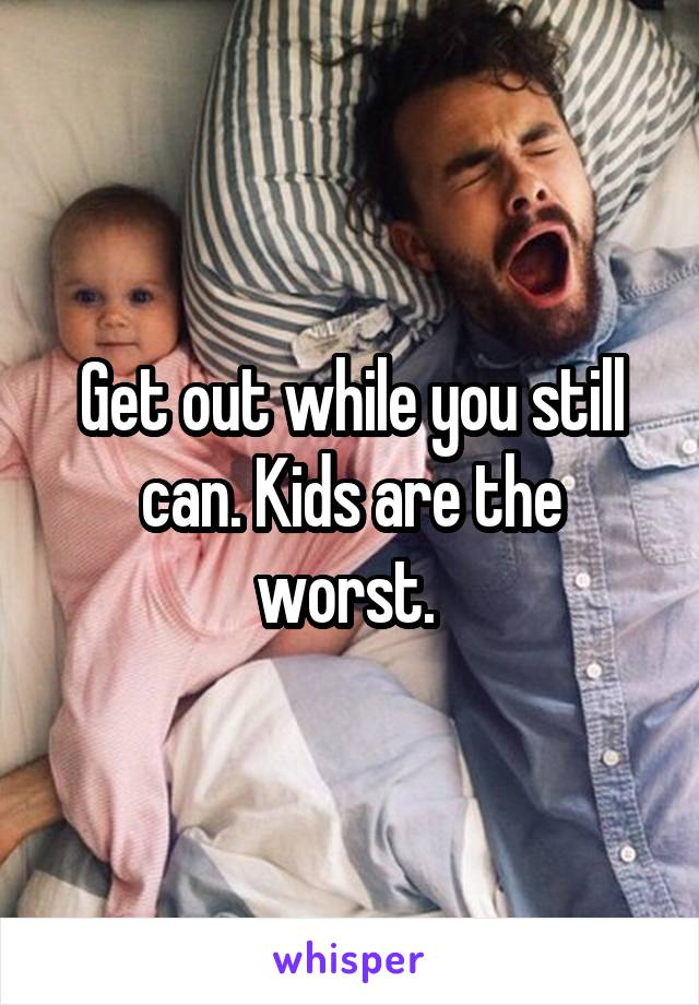 Get out while you still can. Kids are the worst. 