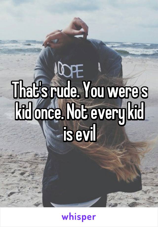 That's rude. You were s kid once. Not every kid is evil