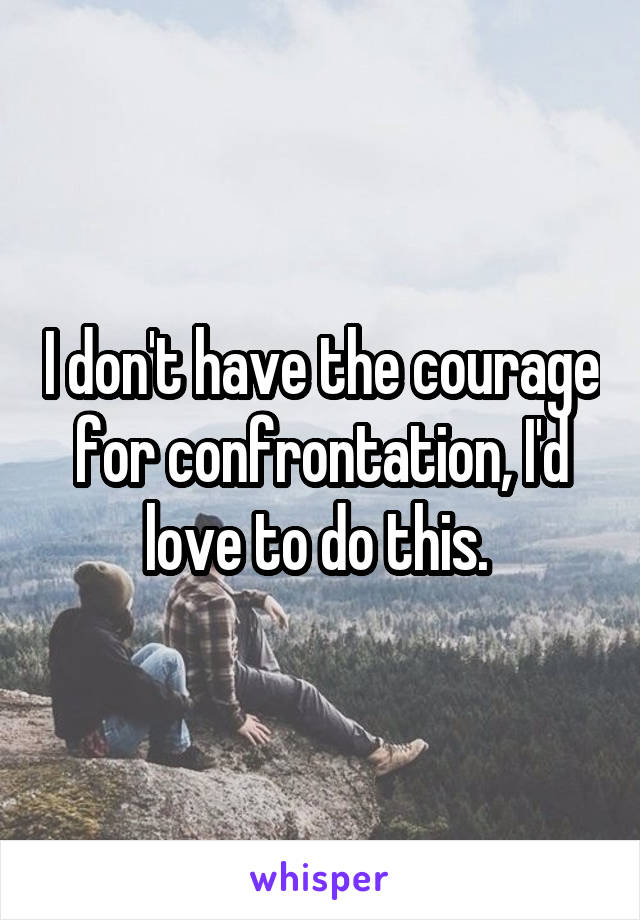 I don't have the courage for confrontation, I'd love to do this. 