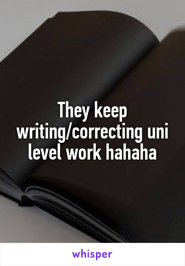 They keep writing/correcting uni level work hahaha