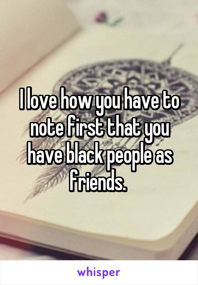 I love how you have to note first that you have black people as friends. 