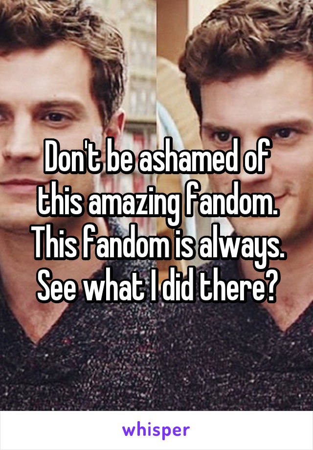 Don't be ashamed of this amazing fandom.
This fandom is always.
See what I did there?