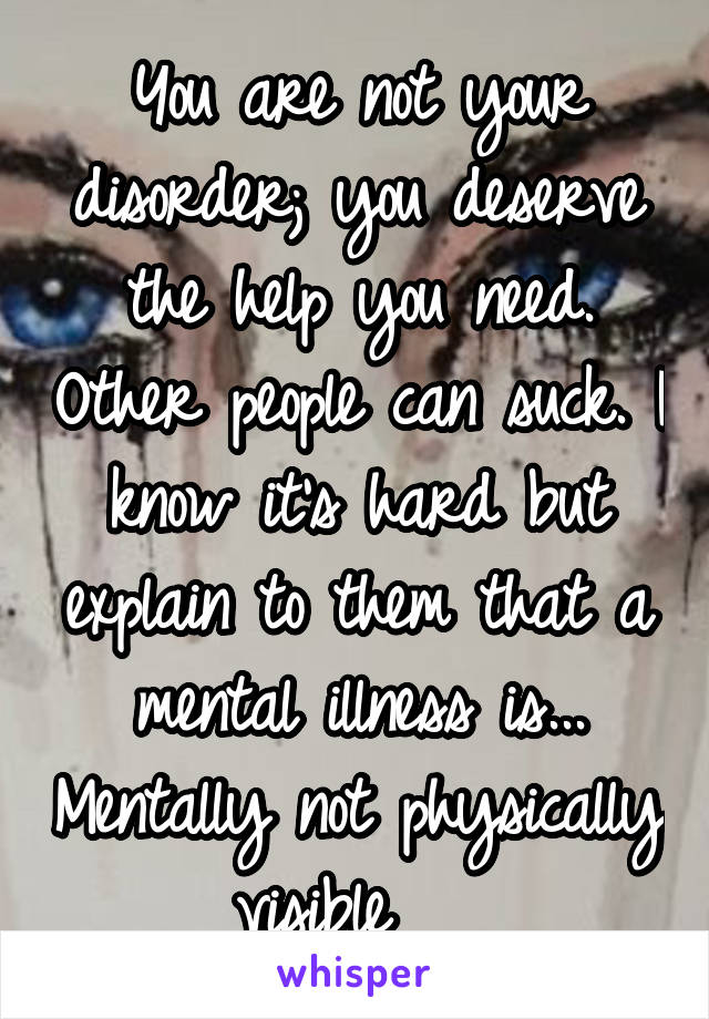 You are not your disorder; you deserve the help you need. Other people can suck. I know it's hard but explain to them that a mental illness is... Mentally not physically visible   