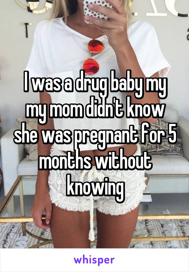 I was a drug baby my my mom didn't know she was pregnant for 5 months without knowing