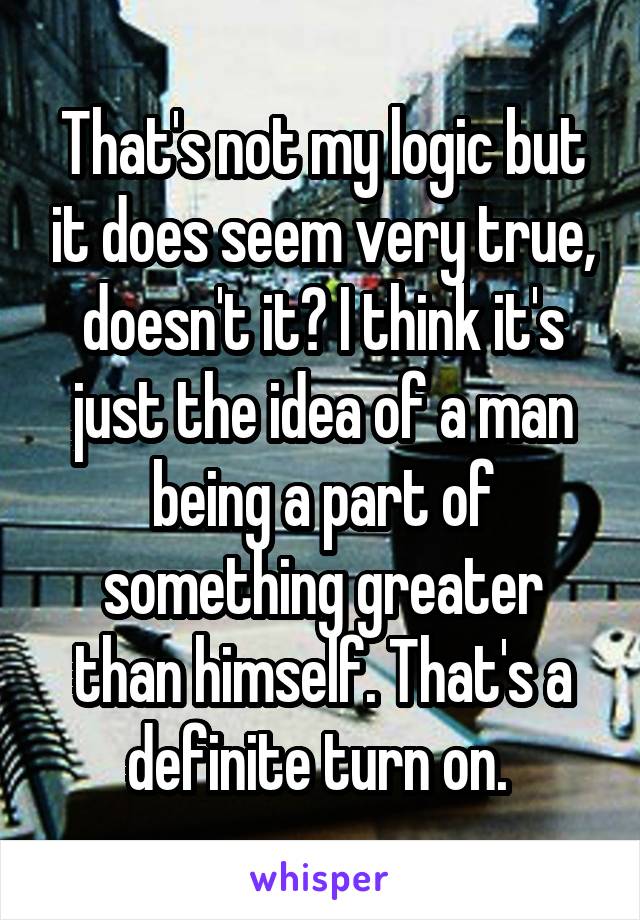 That's not my logic but it does seem very true, doesn't it? I think it's just the idea of a man being a part of something greater than himself. That's a definite turn on. 