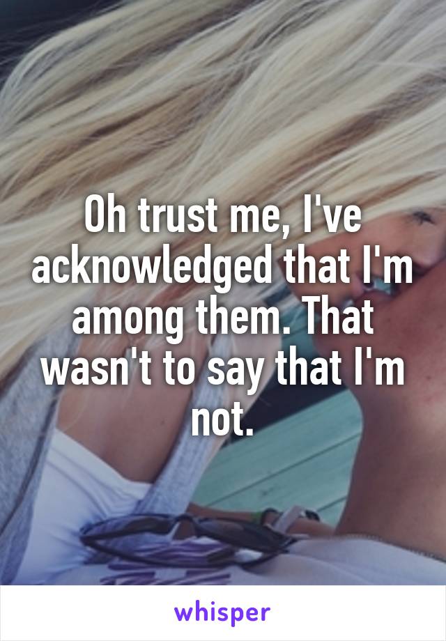 Oh trust me, I've acknowledged that I'm among them. That wasn't to say that I'm not.