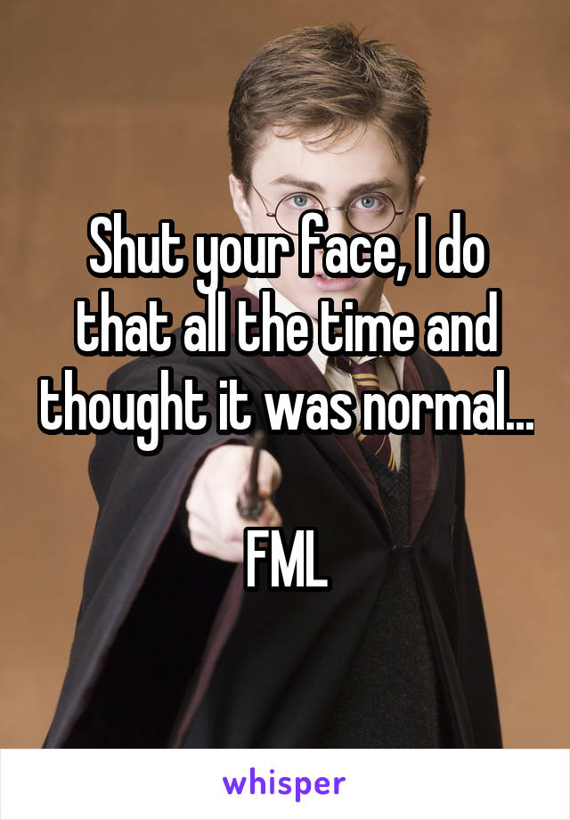 Shut your face, I do that all the time and thought it was normal... 
FML