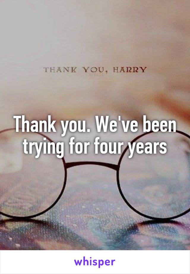 Thank you. We've been trying for four years