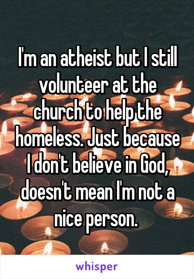 I'm an atheist but I still volunteer at the church to help the homeless. Just because I don't believe in God, doesn't mean I'm not a nice person. 
