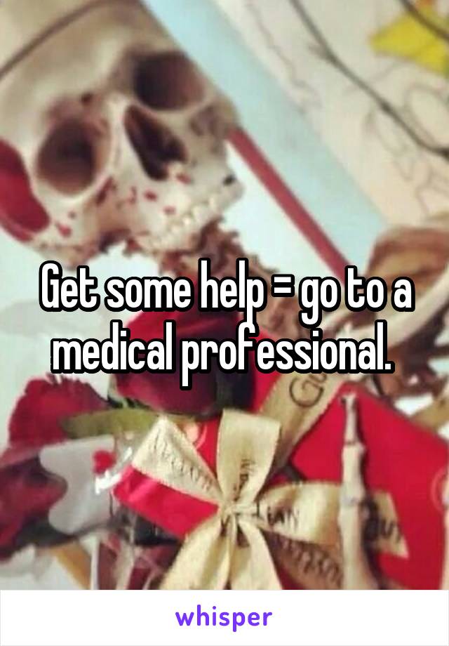 Get some help = go to a medical professional. 