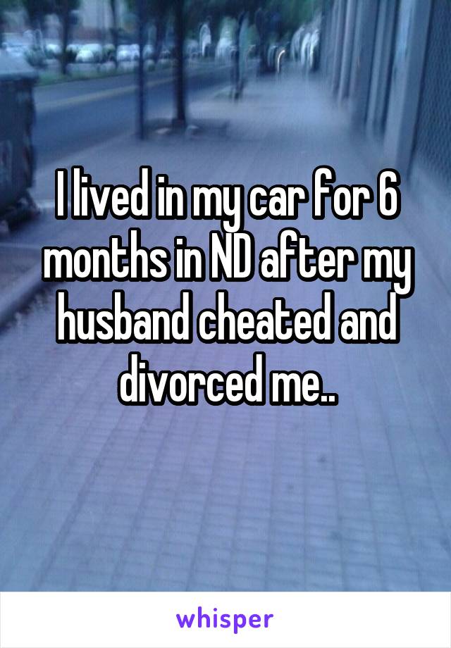 I lived in my car for 6 months in ND after my husband cheated and divorced me..
