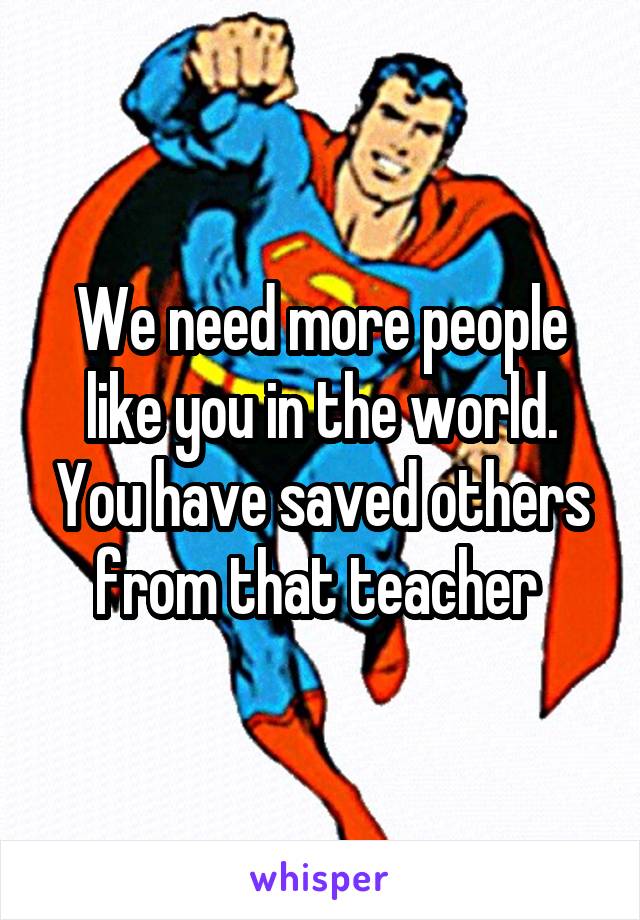 We need more people like you in the world. You have saved others from that teacher 