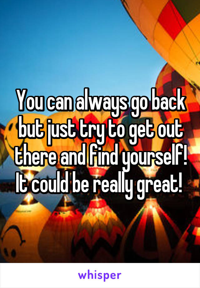 You can always go back but just try to get out there and find yourself! It could be really great! 