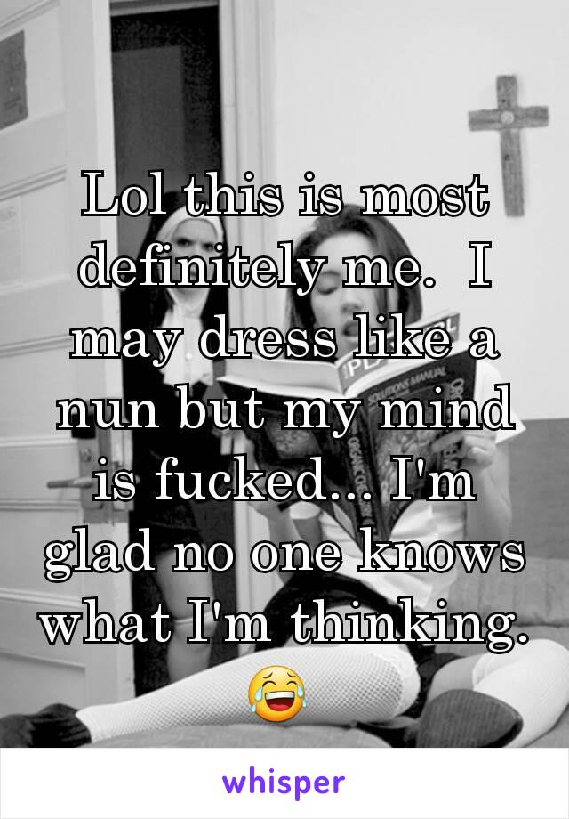 Lol this is most definitely me.  I may dress like a nun but my mind is fucked... I'm glad no one knows what I'm thinking.  😂 