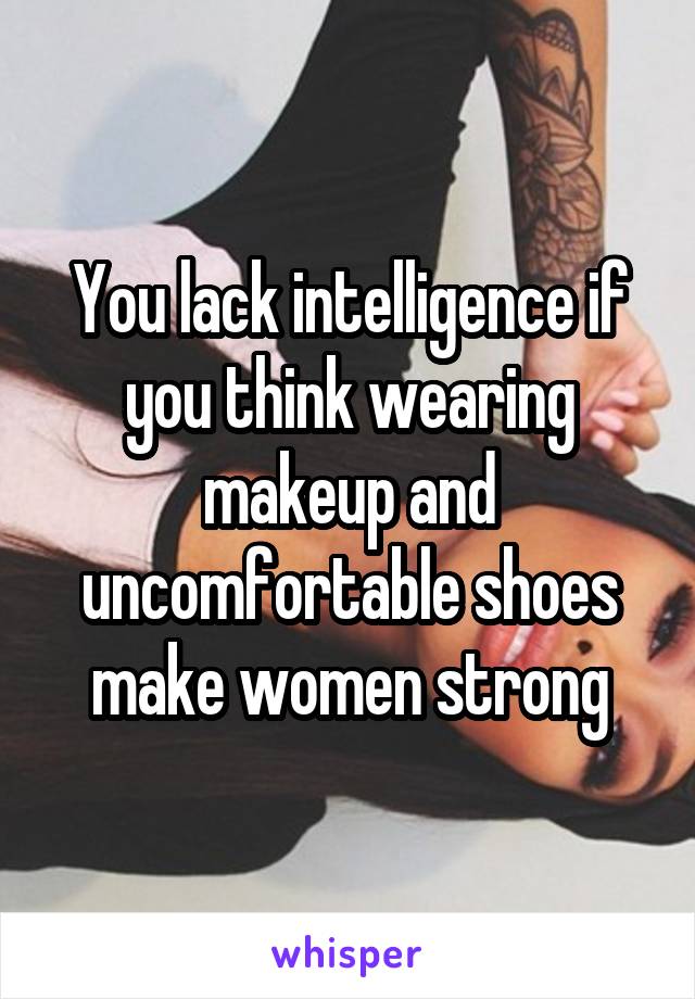 You lack intelligence if you think wearing makeup and uncomfortable shoes make women strong