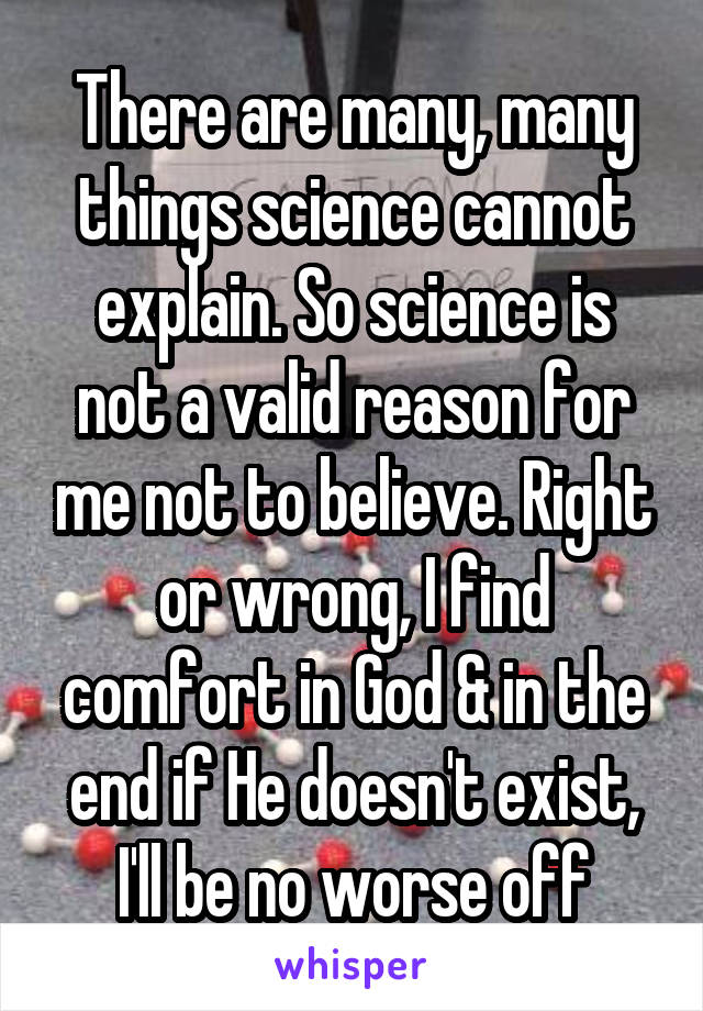 There are many, many things science cannot explain. So science is not a valid reason for me not to believe. Right or wrong, I find comfort in God & in the end if He doesn't exist, I'll be no worse off