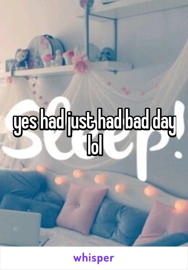 yes had just had bad day lol