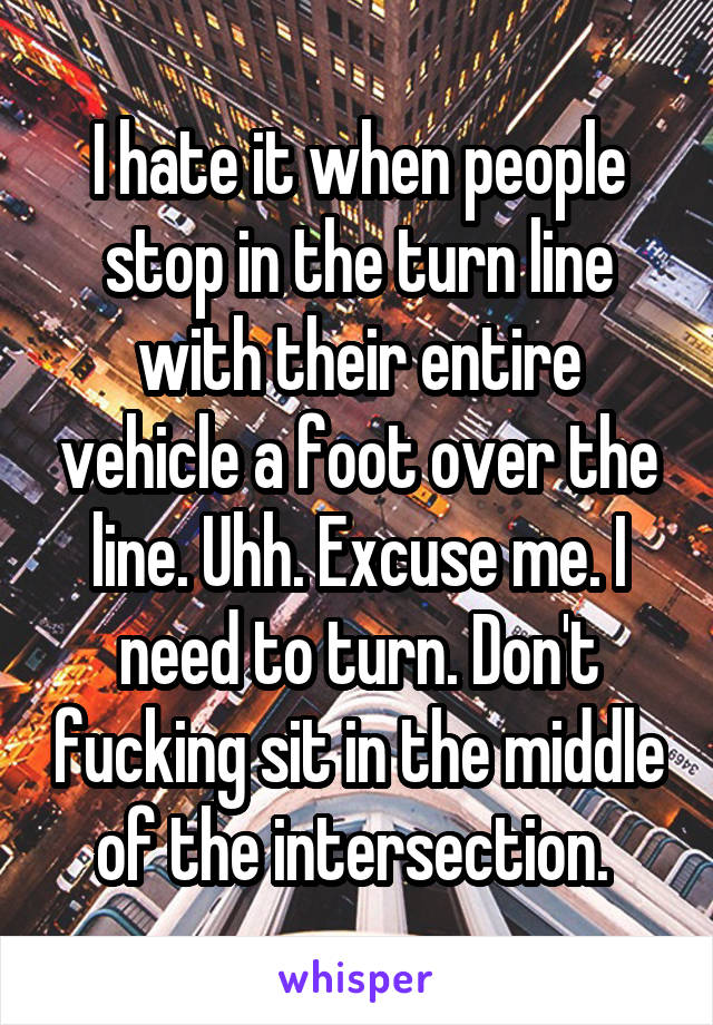 I hate it when people stop in the turn line with their entire vehicle a foot over the line. Uhh. Excuse me. I need to turn. Don't fucking sit in the middle of the intersection. 