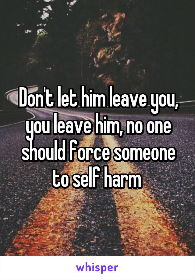 Don't let him leave you, you leave him, no one should force someone to self harm 