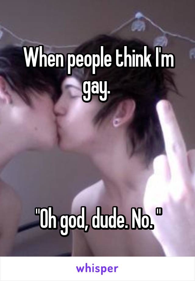 When people think I'm gay. 




"Oh god, dude. No. "