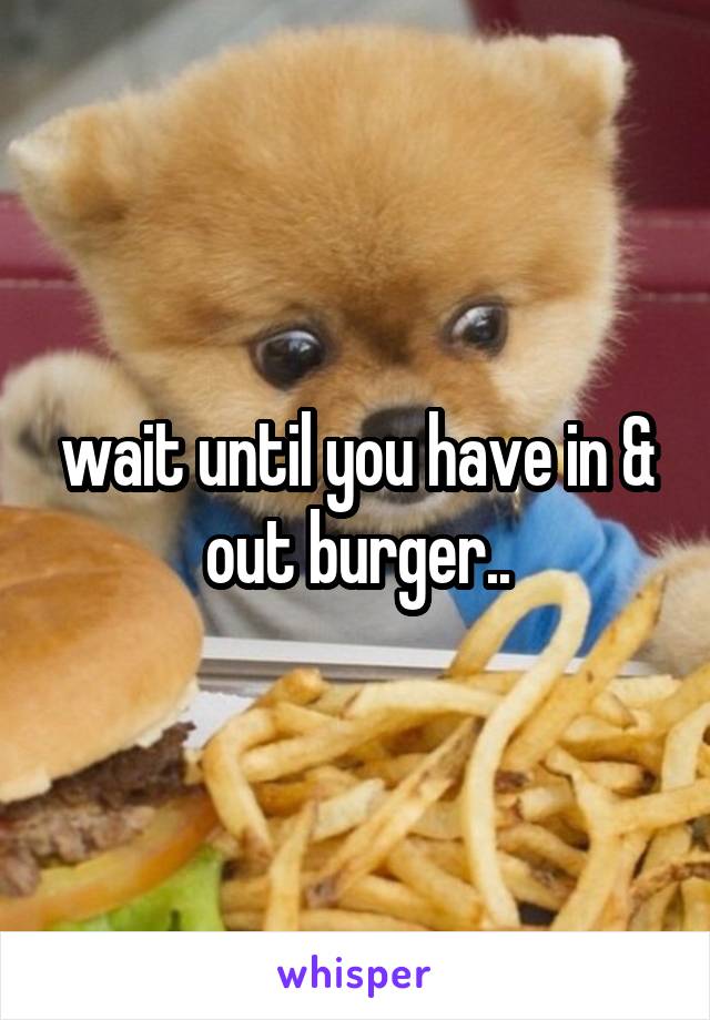 wait until you have in & out burger..