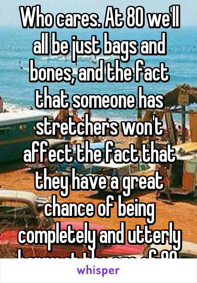 Who cares. At 80 we'll all be just bags and bones, and the fact that someone has stretchers won't affect the fact that they have a great chance of being completely and utterly happy at the age of 80.